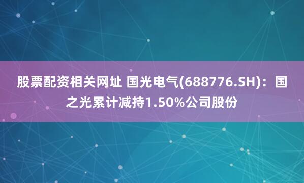 股票配资相关网址 国光电气(688776.SH)：国之光累计减持1.50%公司股份