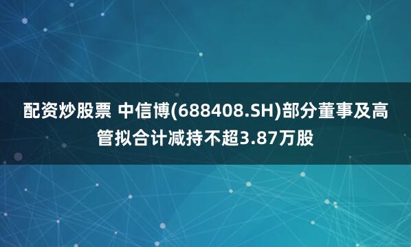 配资炒股票 中信博(688408.SH)部分董事及高管拟合计减持不超3.87万股