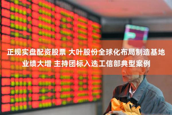 正规实盘配资股票 大叶股份全球化布局制造基地业绩大增 主持团标入选工信部典型案例