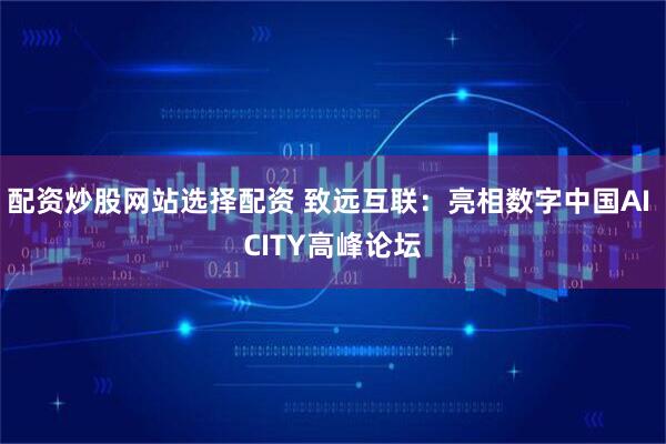 配资炒股网站选择配资 致远互联：亮相数字中国AI CITY高峰论坛