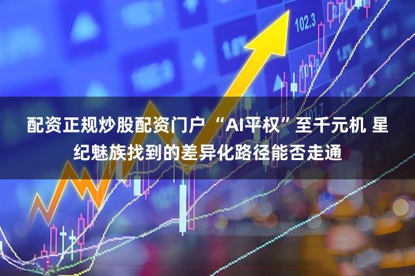 配资正规炒股配资门户 “AI平权”至千元机 星纪魅族找到的差异化路径能否走通