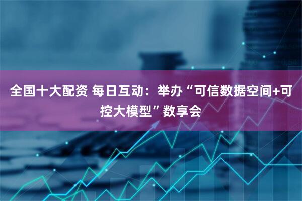 全国十大配资 每日互动：举办“可信数据空间+可控大模型”数享会