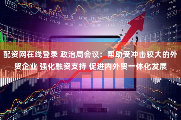 配资网在线登录 政治局会议：帮助受冲击较大的外贸企业 强化融资支持 促进内外贸一体化发展