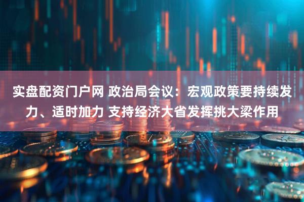 实盘配资门户网 政治局会议：宏观政策要持续发力、适时加力 支持经济大省发挥挑大梁作用