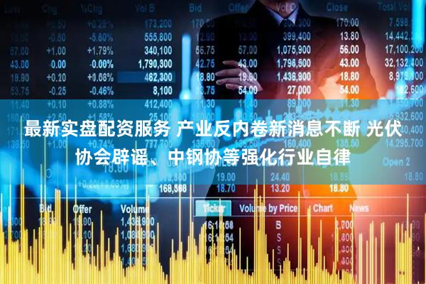 最新实盘配资服务 产业反内卷新消息不断 光伏协会辟谣、中钢协等强化行业自律
