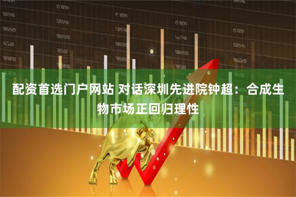 配资首选门户网站 对话深圳先进院钟超：合成生物市场正回归理性