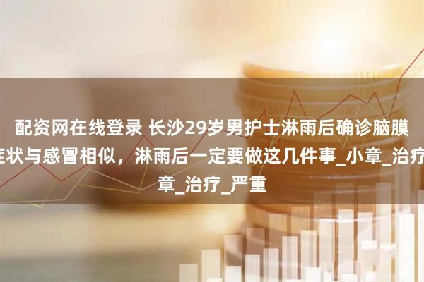 配资网在线登录 长沙29岁男护士淋雨后确诊脑膜炎！症状与感冒相似，淋雨后一定要做这几件事_小章_治疗_严重