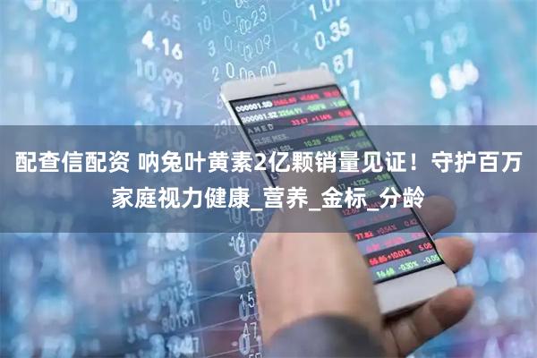配查信配资 呐兔叶黄素2亿颗销量见证！守护百万家庭视力健康_营养_金标_分龄