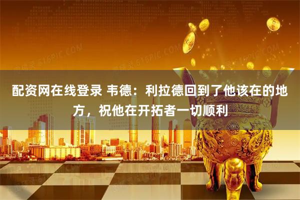 配资网在线登录 韦德：利拉德回到了他该在的地方，祝他在开拓者一切顺利