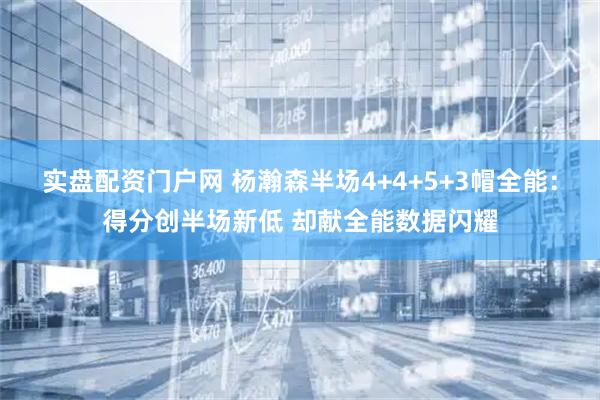 实盘配资门户网 杨瀚森半场4+4+5+3帽全能：得分创半场新低 却献全能数据闪耀