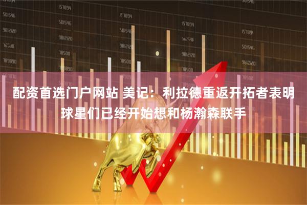 配资首选门户网站 美记：利拉德重返开拓者表明球星们已经开始想和杨瀚森联手