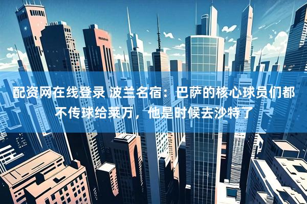 配资网在线登录 波兰名宿：巴萨的核心球员们都不传球给莱万，他是时候去沙特了