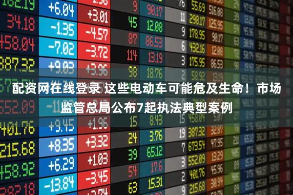 配资网在线登录 这些电动车可能危及生命!市场监管总局公布7起执法典型案例