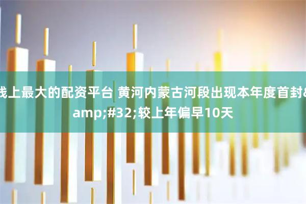 线上最大的配资平台 黄河内蒙古河段出现本年度首封 较上年偏早10天