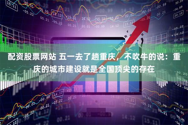 配资股票网站 五一去了趟重庆，不吹牛的说：重庆的城市建设就是全国顶尖的存在