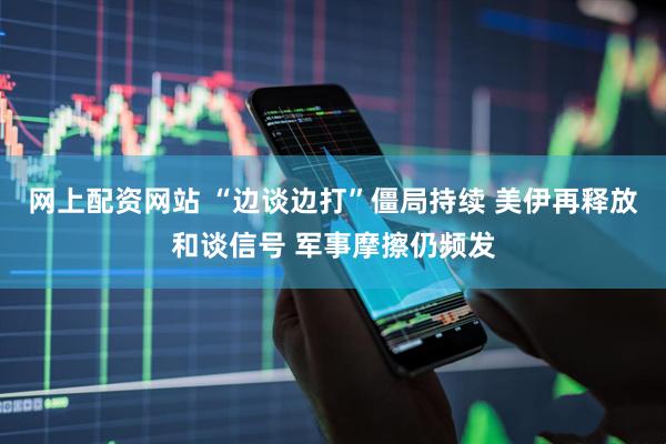 网上配资网站 “边谈边打”僵局持续 美伊再释放和谈信号 军事摩擦仍频发