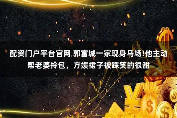 配资门户平台官网 郭富城一家现身马场!他主动帮老婆拎包，方媛裙子被踩笑的很甜