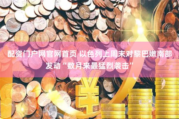 配资门户网官网首页 以色列上周末对黎巴嫩南部发动“数月来最猛烈袭击”