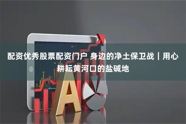 配资优秀股票配资门户 身边的净土保卫战｜用心耕耘黄河口的盐碱地